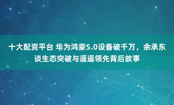 十大配资平台 华为鸿蒙5.0设备破千万，余承东谈生态突破与遥遥领先背后故事