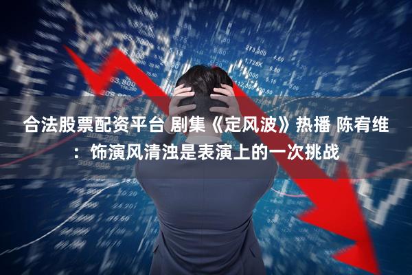 合法股票配资平台 剧集《定风波》热播 陈宥维：饰演风清浊是表演上的一次挑战
