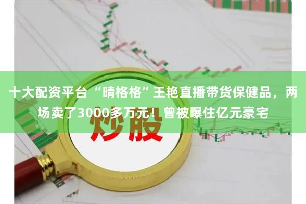 十大配资平台 “晴格格”王艳直播带货保健品，两场卖了3000多万元！曾被曝住亿元豪宅