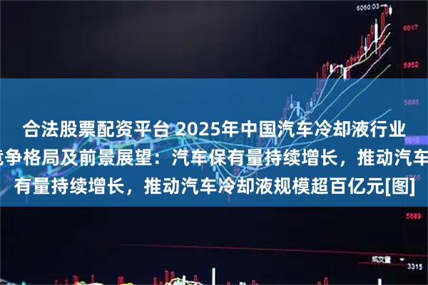 合法股票配资平台 2025年中国汽车冷却液行业发展历程、市场现状、竞争格局及前景展望：汽车保有量持续增长，推动汽车冷却液规模超百亿元[图]