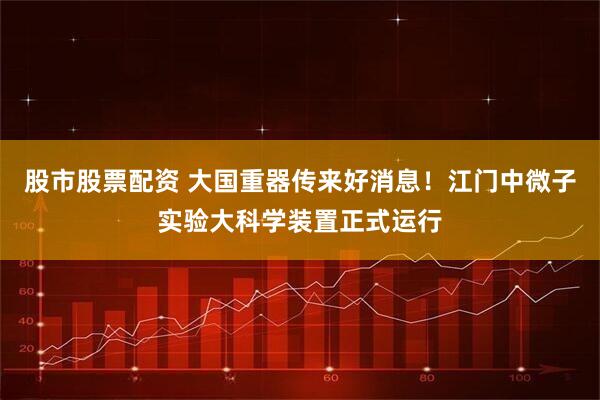 股市股票配资 大国重器传来好消息！江门中微子实验大科学装置正式运行