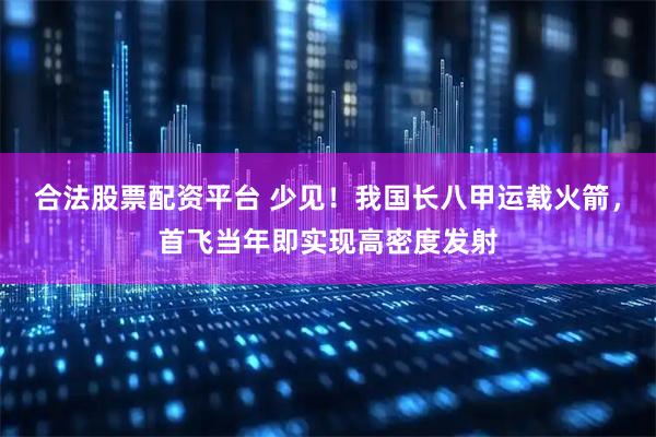 合法股票配资平台 少见！我国长八甲运载火箭，首飞当年即实现高密度发射