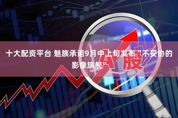 十大配资平台 魅族承诺9月中上旬发布“不妥协的影像旗舰”