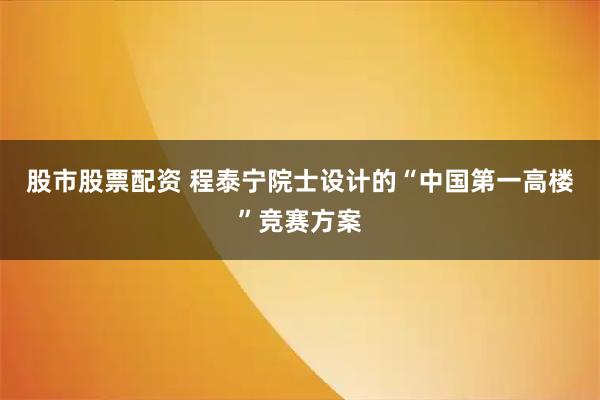 股市股票配资 程泰宁院士设计的“中国第一高楼”竞赛方案