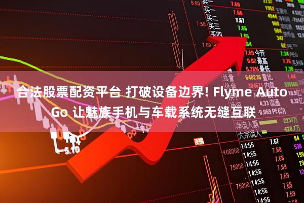 合法股票配资平台 打破设备边界! Flyme Auto Go 让魅族手机与车载系统无缝互联
