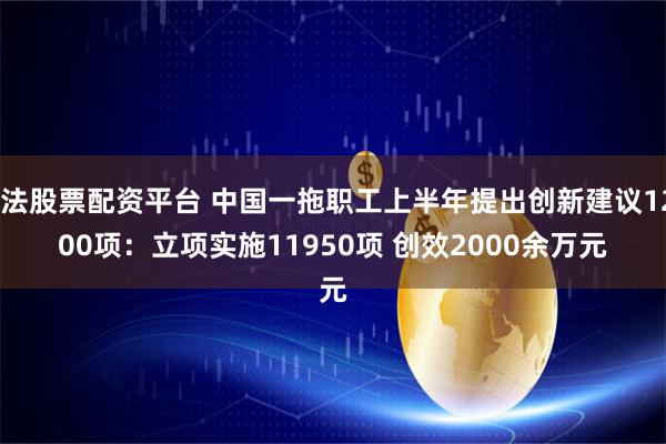 合法股票配资平台 中国一拖职工上半年提出创新建议12600项：立项实施11950项 创效2000余万元