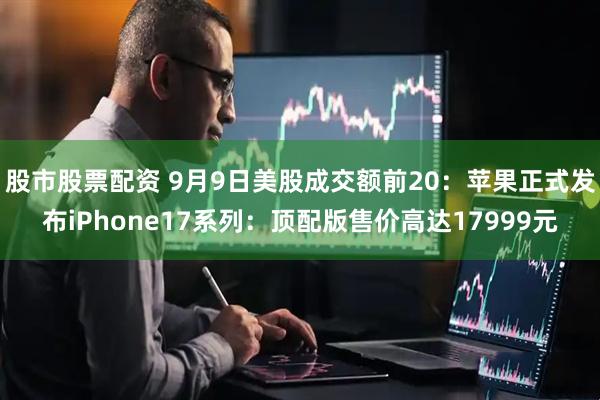 股市股票配资 9月9日美股成交额前20：苹果正式发布iPhone17系列：顶配版售价高达17999元