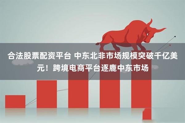 合法股票配资平台 中东北非市场规模突破千亿美元！跨境电商平台逐鹿中东市场