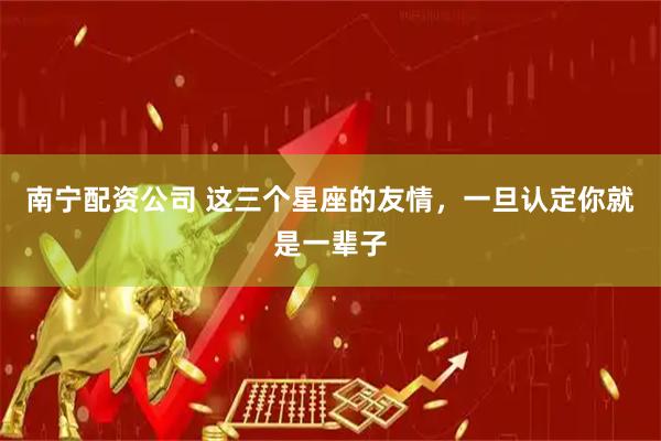 南宁配资公司 这三个星座的友情，一旦认定你就是一辈子