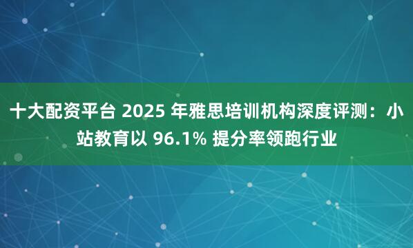十大配资平台 2025 年雅思培训机构深度评测：小站教育以 96.1% 提分率领跑行业