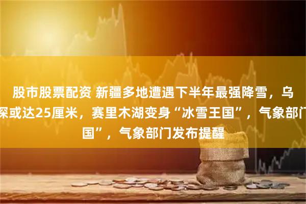 股市股票配资 新疆多地遭遇下半年最强降雪，乌鲁木齐雪深或达25厘米，赛里木湖变身“冰雪王国”，气象部门发布提醒