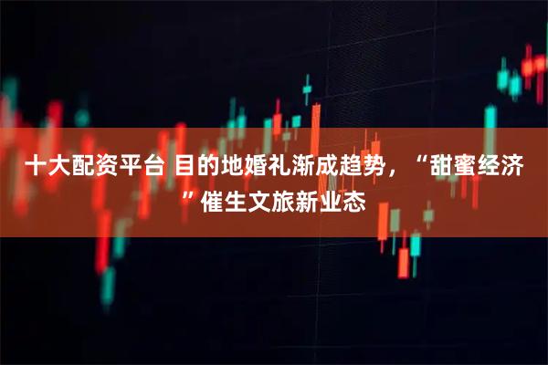 十大配资平台 目的地婚礼渐成趋势，“甜蜜经济”催生文旅新业态