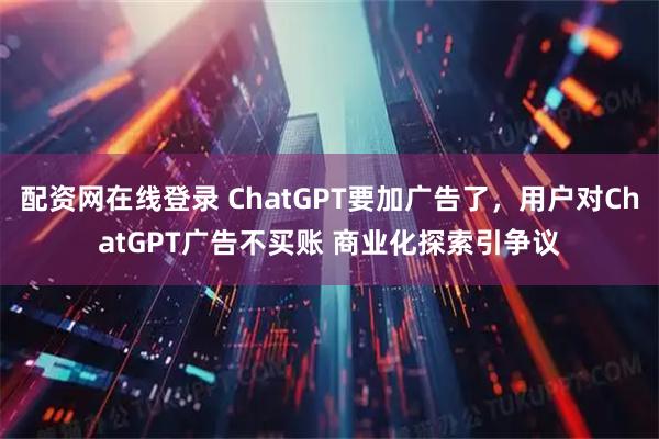 配资网在线登录 ChatGPT要加广告了，用户对ChatGPT广告不买账 商业化探索引争议