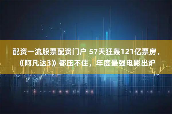 配资一流股票配资门户 57天狂轰121亿票房，《阿凡达3》都压不住，年度最强电影出炉