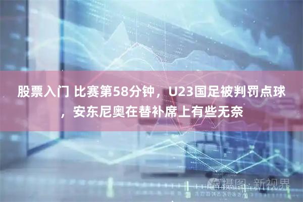 股票入门 比赛第58分钟，U23国足被判罚点球，安东尼奥在替补席上有些无奈