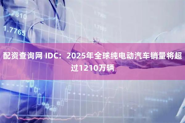 配资查询网 IDC：2025年全球纯电动汽车销量将超过1210万辆