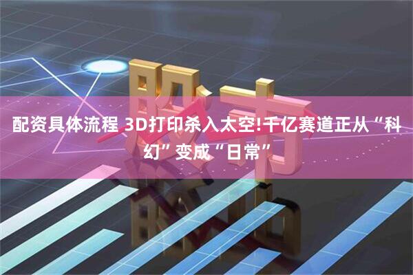 配资具体流程 3D打印杀入太空!千亿赛道正从“科幻”变成“日常”