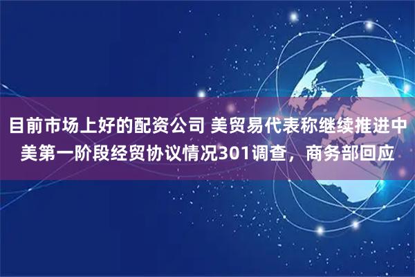目前市场上好的配资公司 美贸易代表称继续推进中美第一阶段经贸协议情况301调查，商务部回应