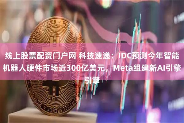 线上股票配资门户网 科技速递：IDC预测今年智能机器人硬件市场近300亿美元，Meta组建新AI引擎