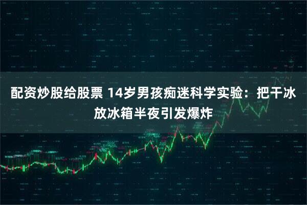 配资炒股给股票 14岁男孩痴迷科学实验：把干冰放冰箱半夜引发爆炸